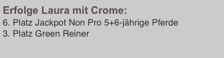 Erfolge Laura mit Crome:
6. Platz Jackpot Non Pro 5+6-jährige Pferde 
3. Platz Green Reiner